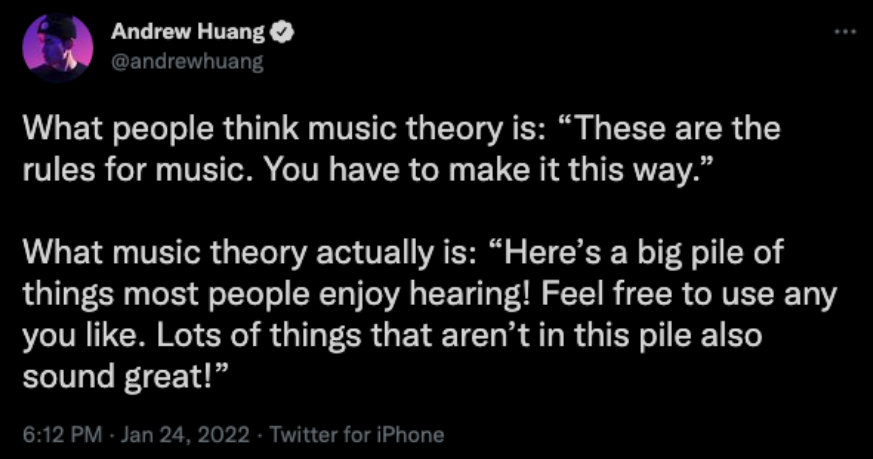 What people think music theory is: “These are the rules for music. You have to make it this way.” What music theory actually is: “Here’s a big pile of things most people enjoy hearing! Feel free to use any you like. Lots of things that aren’t in this pile also sound great!”